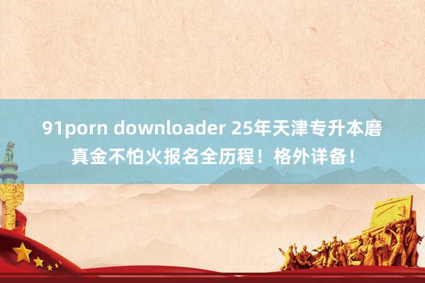 91porn downloader 25年天津专升本磨真金不怕火报名全历程！格外详备！