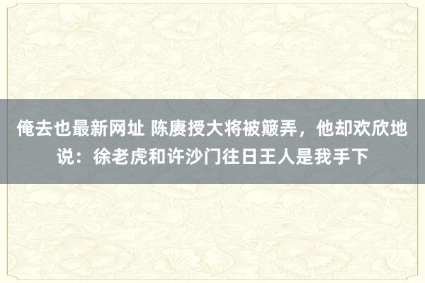 俺去也最新网址 陈赓授大将被簸弄，他却欢欣地说：徐老虎和许沙门往日王人是我手下