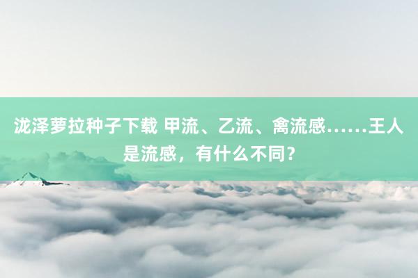 泷泽萝拉种子下载 甲流、乙流、禽流感……王人是流感，有什么不同？