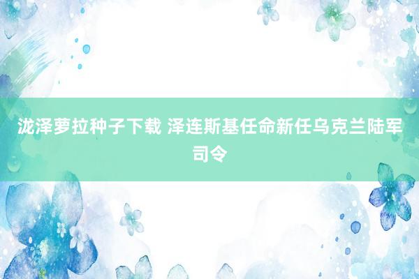 泷泽萝拉种子下载 泽连斯基任命新任乌克兰陆军司令