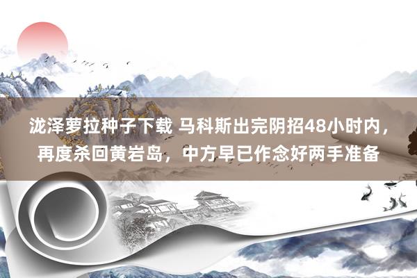 泷泽萝拉种子下载 马科斯出完阴招48小时内，再度杀回黄岩岛，中方早已作念好两手准备