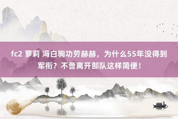 fc2 萝莉 冯白驹功劳赫赫，为什么55年没得到军衔？不啻离开部队这样简便！