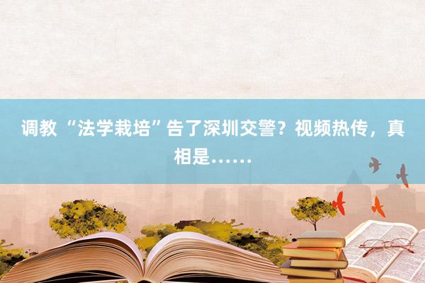 调教 “法学栽培”告了深圳交警？视频热传，真相是……