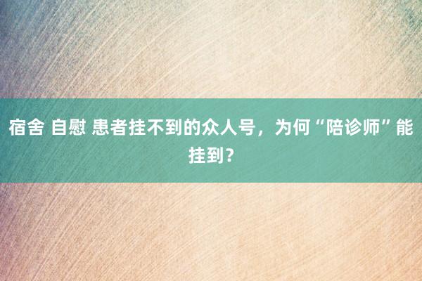 宿舍 自慰 患者挂不到的众人号，为何“陪诊师”能挂到？