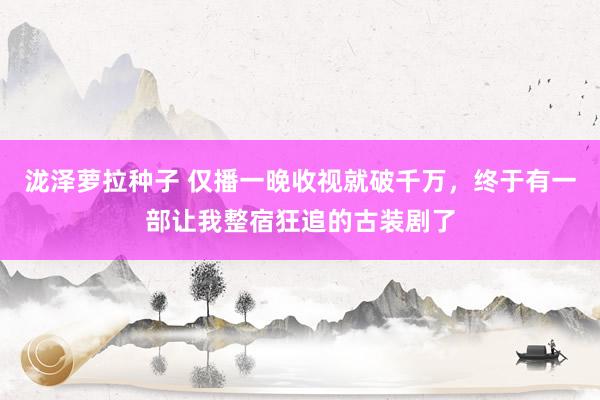 泷泽萝拉种子 仅播一晚收视就破千万，终于有一部让我整宿狂追的古装剧了