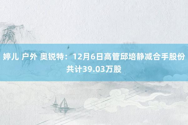 婷儿 户外 奥锐特：12月6日高管邱培静减合手股份共计39.03万股