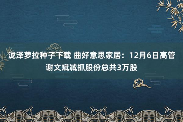 泷泽萝拉种子下载 曲好意思家居：12月6日高管谢文斌减抓股份总共3万股