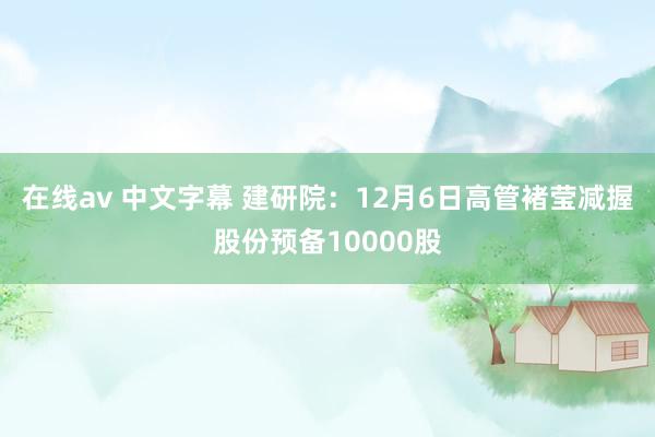 在线av 中文字幕 建研院：12月6日高管褚莹减握股份预备10000股