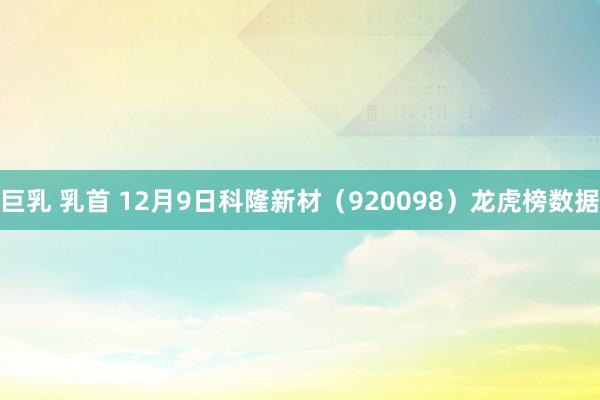 巨乳 乳首 12月9日科隆新材（920098）龙虎榜数据