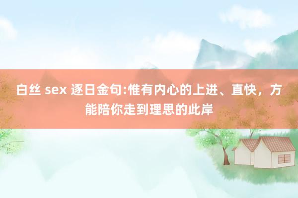 白丝 sex 逐日金句:惟有内心的上进、直快，方能陪你走到理思的此岸