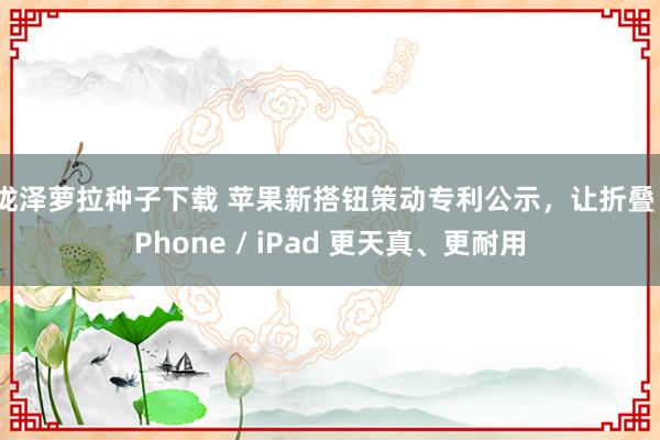 泷泽萝拉种子下载 苹果新搭钮策动专利公示，让折叠 iPhone / iPad 更天真、更耐用