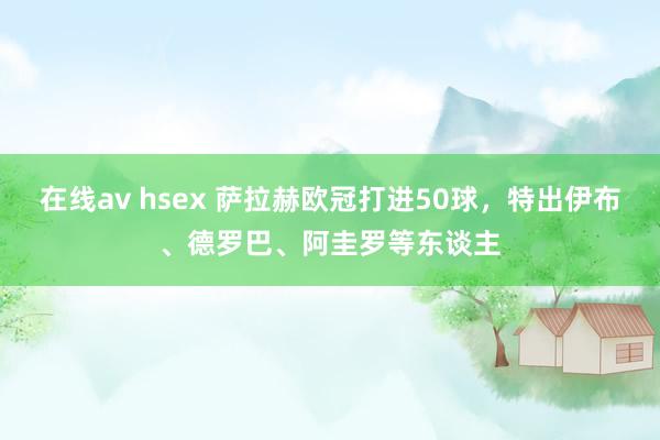 在线av hsex 萨拉赫欧冠打进50球，特出伊布、德罗巴、阿圭罗等东谈主