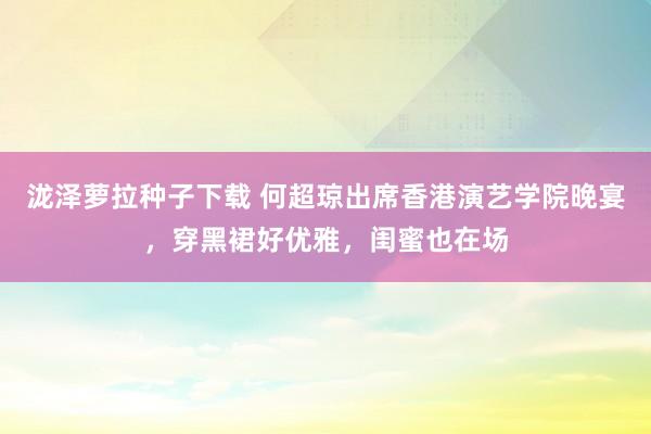 泷泽萝拉种子下载 何超琼出席香港演艺学院晚宴，穿黑裙好优雅，闺蜜也在场