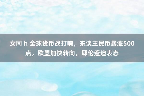 女同 h 全球货币战打响，东谈主民币暴涨500点，欧盟加快转向，耶伦蹙迫表态