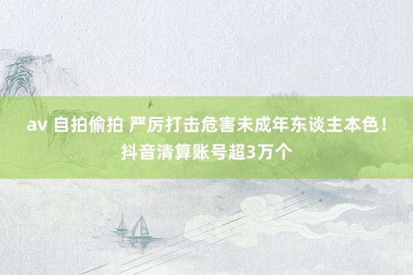 av 自拍偷拍 严厉打击危害未成年东谈主本色！抖音清算账号超3万个