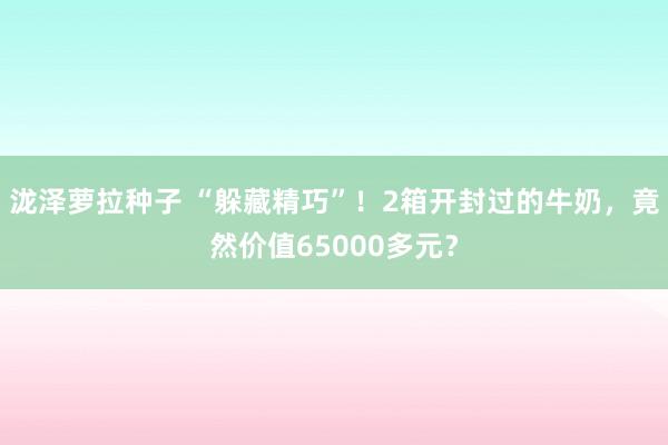 泷泽萝拉种子 “躲藏精巧”！2箱开封过的牛奶，竟然价值65000多元？