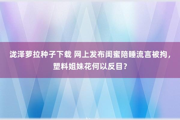 泷泽萝拉种子下载 网上发布闺蜜陪睡流言被拘，塑料姐妹花何以反目？