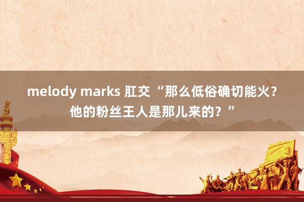 melody marks 肛交 “那么低俗确切能火？他的粉丝王人是那儿来的？”