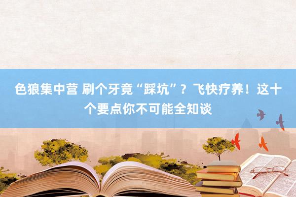 色狼集中营 刷个牙竟“踩坑”？飞快疗养！这十个要点你不可能全知谈