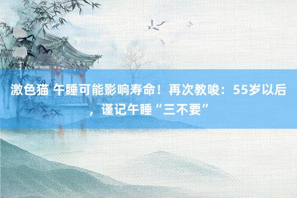 激色猫 午睡可能影响寿命！再次教唆：55岁以后，谨记午睡“三不要”