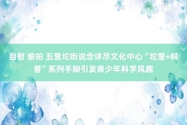 自慰 偷拍 五里坨街说念详尽文化中心“坨里+科普”系列手脚引发青少年科学风趣