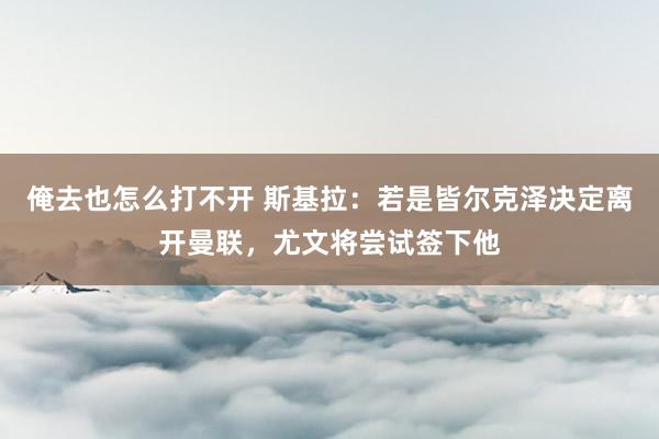 俺去也怎么打不开 斯基拉：若是皆尔克泽决定离开曼联，尤文将尝试签下他