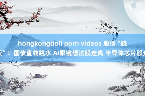 hongkongdoll porn videos 股债“跷跷板”！国债直线跳水 AI眼镜想法股走高 半导体芯片股走强