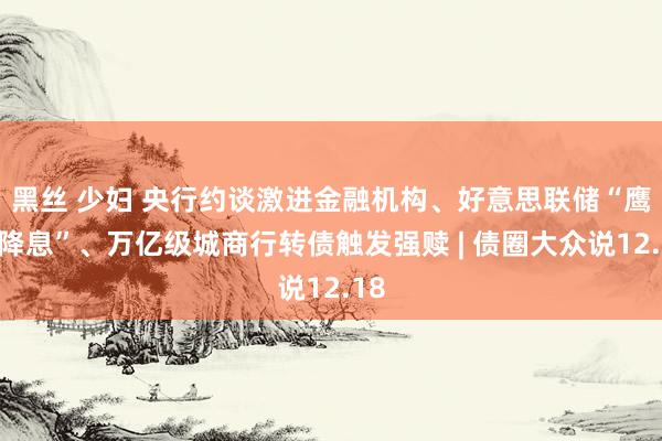 黑丝 少妇 央行约谈激进金融机构、好意思联储“鹰派降息”、万亿级城商行转债触发强赎 | 债圈大众说12.18