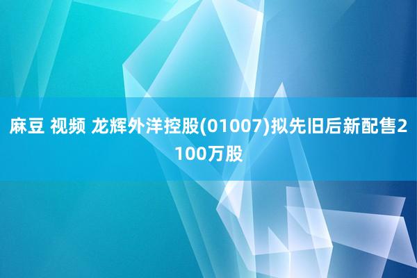 麻豆 视频 龙辉外洋控股(01007)拟先旧后新配售2100万股