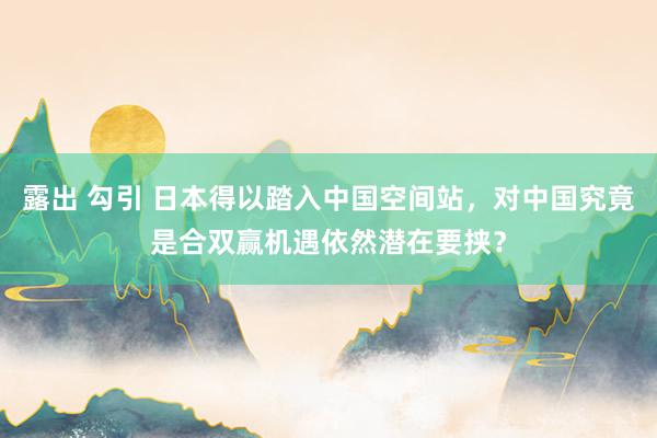 露出 勾引 日本得以踏入中国空间站，对中国究竟是合双赢机遇依然潜在要挟？