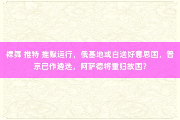 裸舞 推特 推敲运行，俄基地或白送好意思国，普京已作遴选，阿萨德将重归故国？