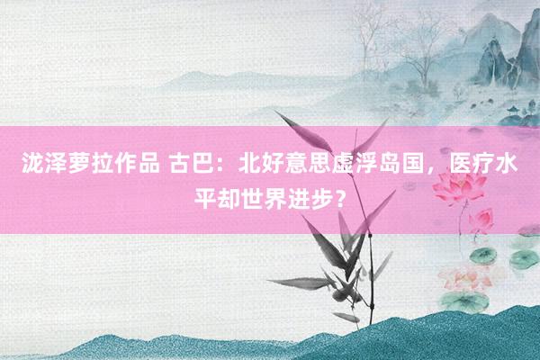 泷泽萝拉作品 古巴：北好意思虚浮岛国，医疗水平却世界进步？