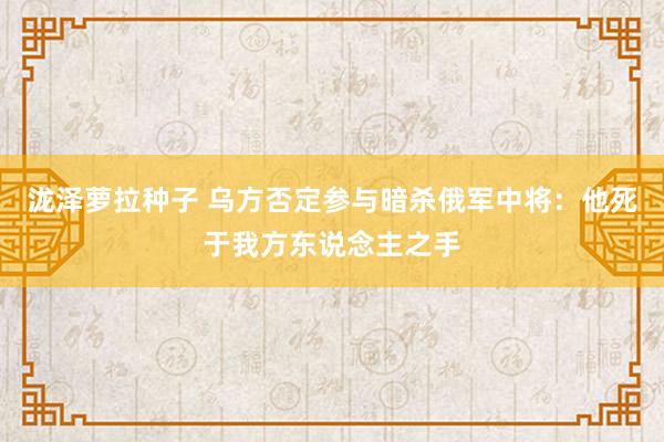 泷泽萝拉种子 乌方否定参与暗杀俄军中将：他死于我方东说念主之手