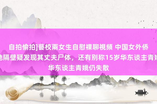 自拍偷拍]藝校兩女生自慰裸聊視頻 中国女外侨被抛尸地隔壁疑发现其丈夫尸体，还有别称15岁华东谈主青娥仍失散