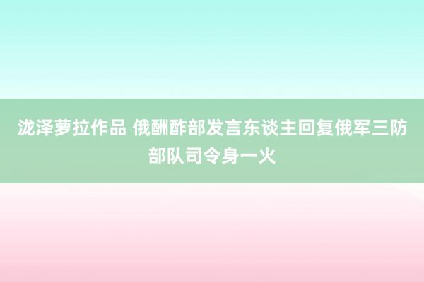 泷泽萝拉作品 俄酬酢部发言东谈主回复俄军三防部队司令身一火