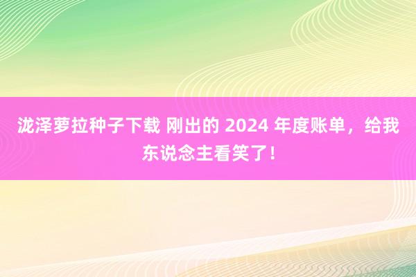 泷泽萝拉种子下载 刚出的 2024 年度账单，给我东说念主看笑了！