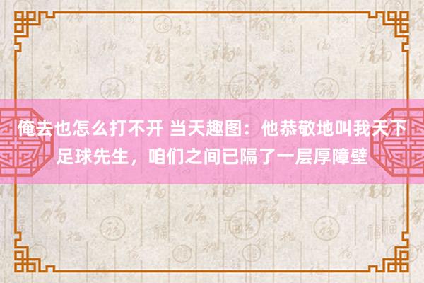 俺去也怎么打不开 当天趣图：他恭敬地叫我天下足球先生，咱们之间已隔了一层厚障壁