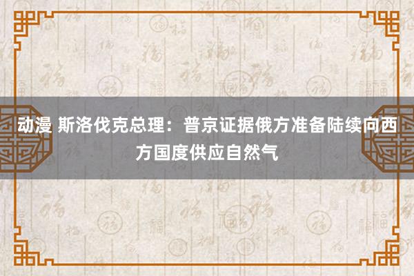 动漫 斯洛伐克总理：普京证据俄方准备陆续向西方国度供应自然气