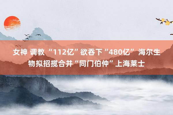 女神 调教 “112亿”欲吞下“480亿” 海尔生物拟招揽合并“同门伯仲”上海莱士