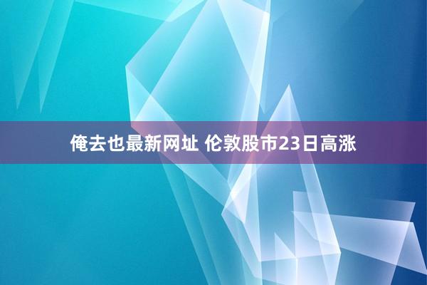 俺去也最新网址 伦敦股市23日高涨