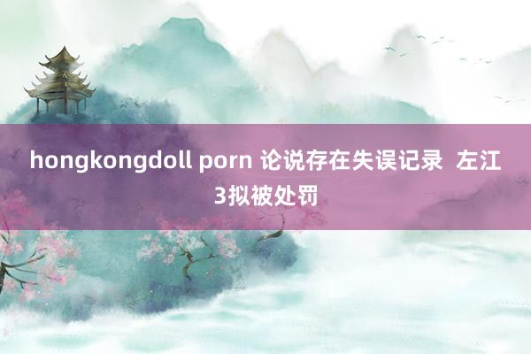 hongkongdoll porn 论说存在失误记录  左江3拟被处罚