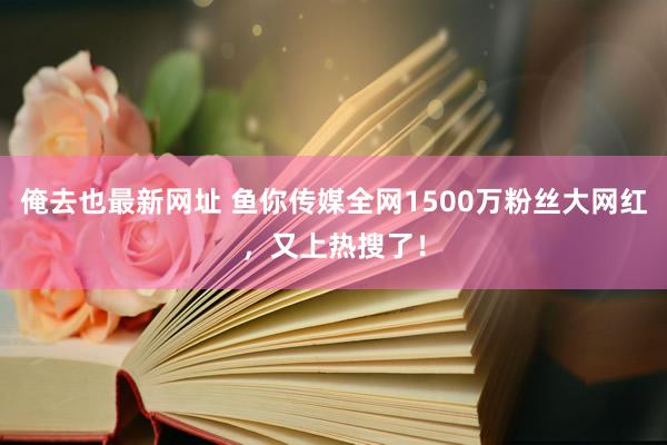 俺去也最新网址 鱼你传媒全网1500万粉丝大网红，又上热搜了！