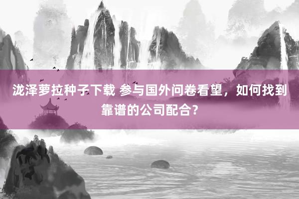 泷泽萝拉种子下载 参与国外问卷看望，如何找到靠谱的公司配合？