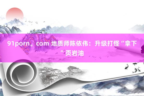 91porn。com 地质师陈依伟：升级打怪“拿下”页岩油