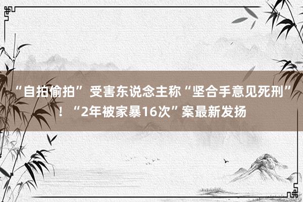 “自拍偷拍” 受害东说念主称“坚合手意见死刑”！“2年被家暴16次”案最新发扬