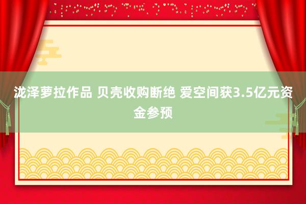 泷泽萝拉作品 贝壳收购断绝 爱空间获3.5亿元资金参预