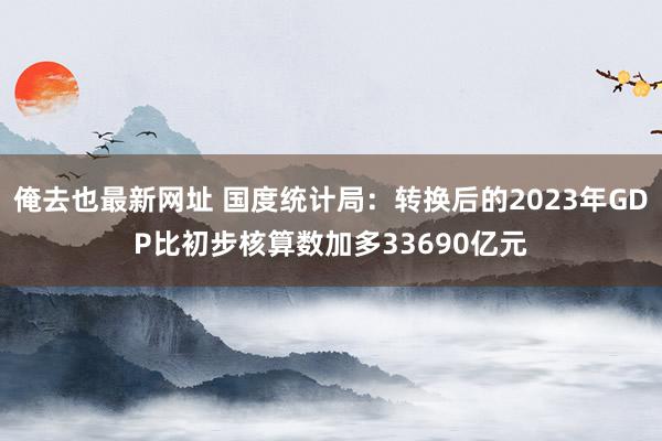 俺去也最新网址 国度统计局：转换后的2023年GDP比初步核算数加多33690亿元