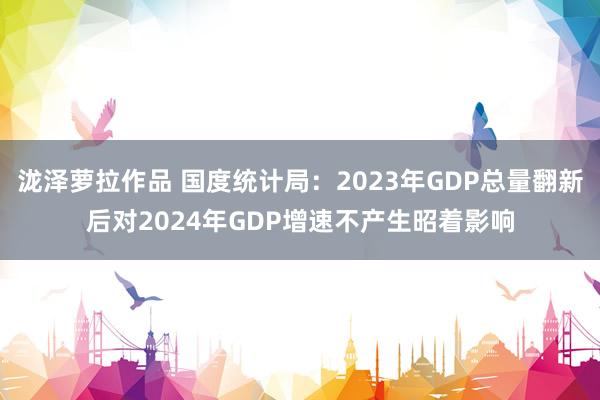 泷泽萝拉作品 国度统计局：2023年GDP总量翻新后对2024年GDP增速不产生昭着影响