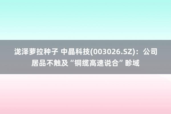 泷泽萝拉种子 中晶科技(003026.SZ)：公司居品不触及“铜缆高速说合”畛域