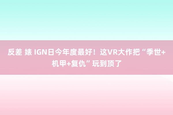 反差 婊 IGN日今年度最好！这VR大作把“季世+机甲+复仇”玩到顶了